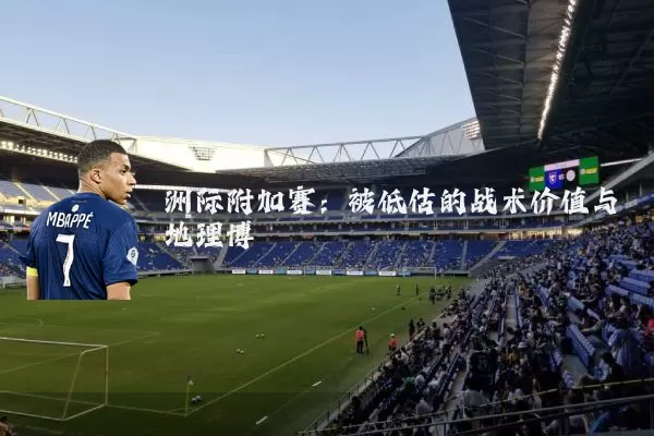 洲际附加赛：被低估的战术价值与地理博弈