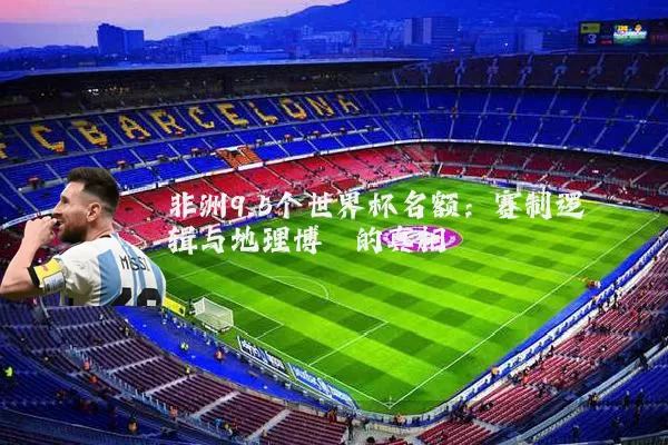非洲9.5个世界杯名额：赛制逻辑与地理博弈的真相